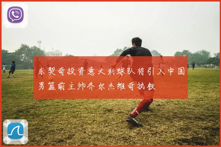 东契奇投资意大利球队将引入中国男篮前主帅乔尔杰维奇执教