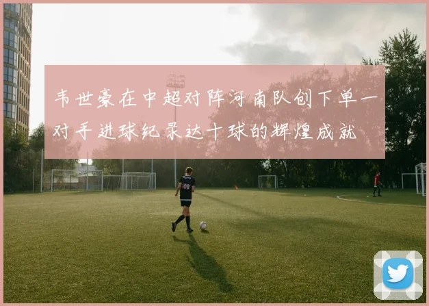 韦世豪在中超对阵河南队创下单一对手进球纪录达十球的辉煌成就