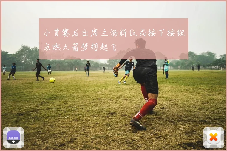 小贾赛后出席主场新仪式按下按钮点燃火箭梦想起飞