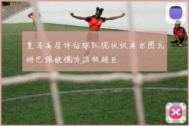 皇马高层评估球队现状仅库尔图瓦姆巴佩被视为顶级超巨