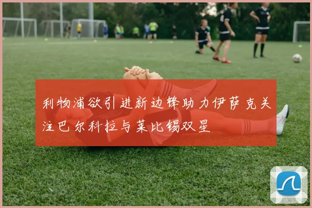 利物浦欲引进新边锋助力伊萨克关注巴尔科拉与莱比锡双星