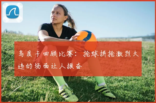 乌度卡回顾比赛：抢球拼抢激烈久违的场面让人振奋