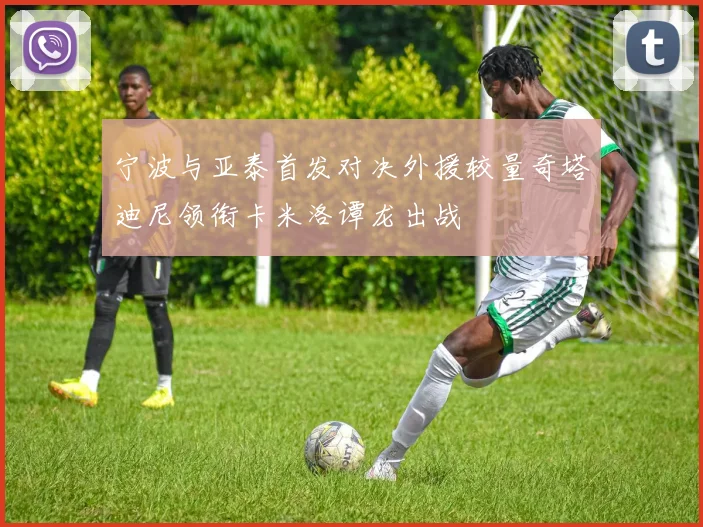 宁波与亚泰首发对决外援较量奇塔迪尼领衔卡米洛谭龙出战
