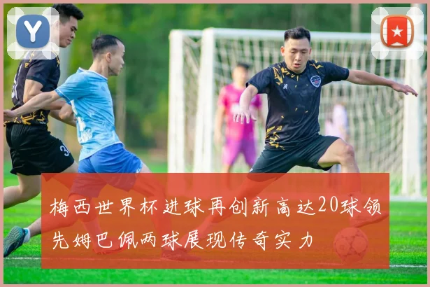 梅西世界杯进球再创新高达20球领先姆巴佩两球展现传奇实力