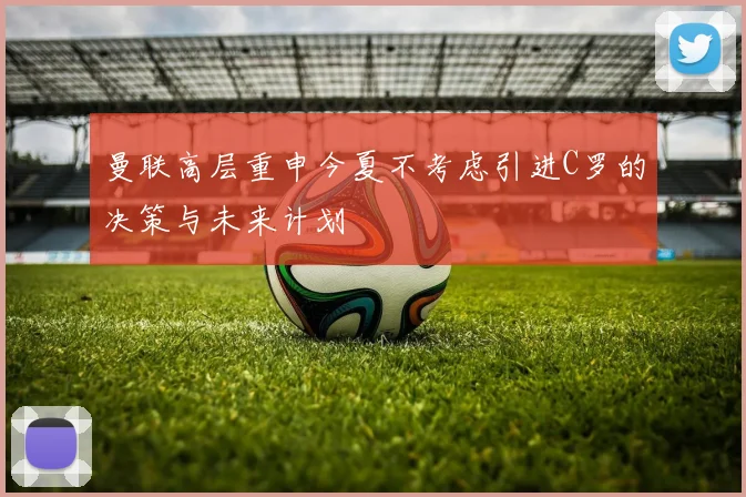 曼联高层重申今夏不考虑引进C罗的决策与未来计划