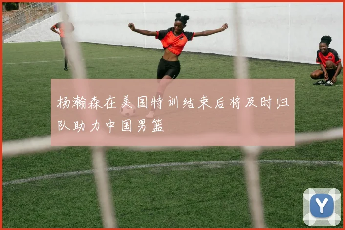 杨瀚森在美国特训结束后将及时归队助力中国男篮