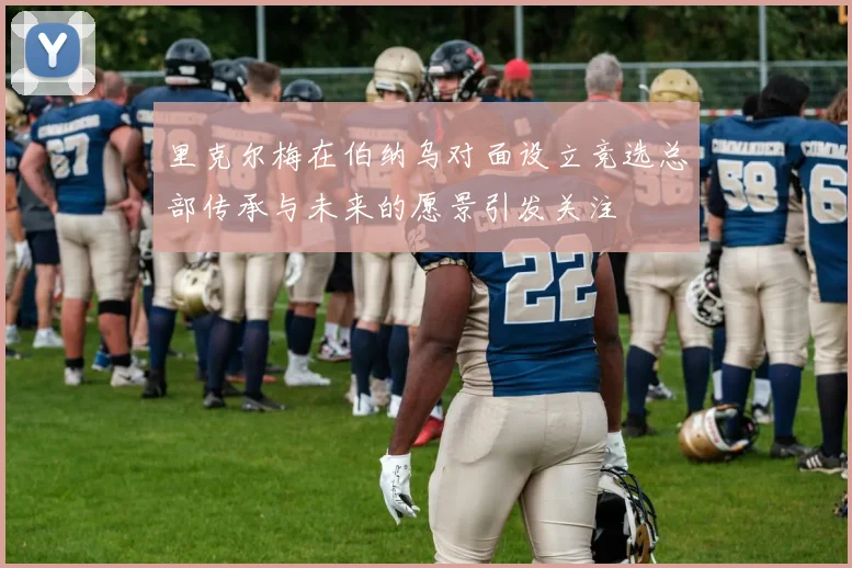 里克尔梅在伯纳乌对面设立竞选总部传承与未来的愿景引发关注
