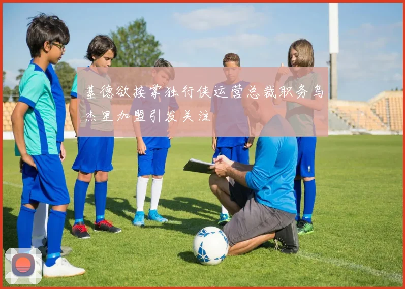 基德欲接掌独行侠运营总裁职务乌杰里加盟引发关注