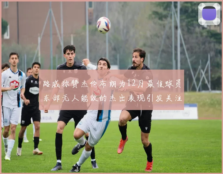 路威称赞杰伦布朗为12月最佳球员东部无人能敌的杰出表现引发关注