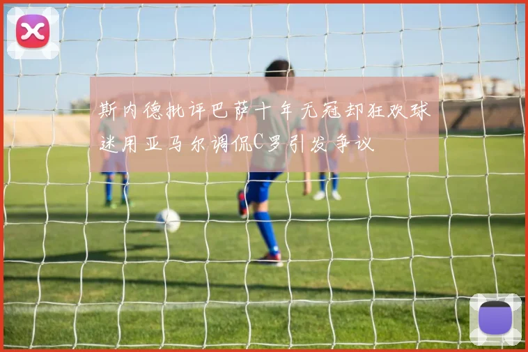 斯内德批评巴萨十年无冠却狂欢球迷用亚马尔调侃C罗引发争议