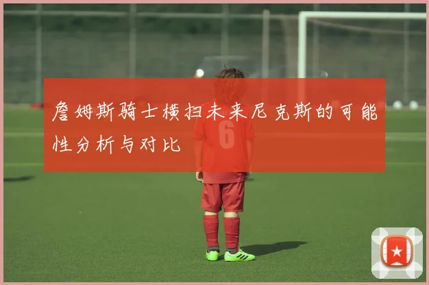 詹姆斯骑士横扫未来尼克斯的可能性分析与对比