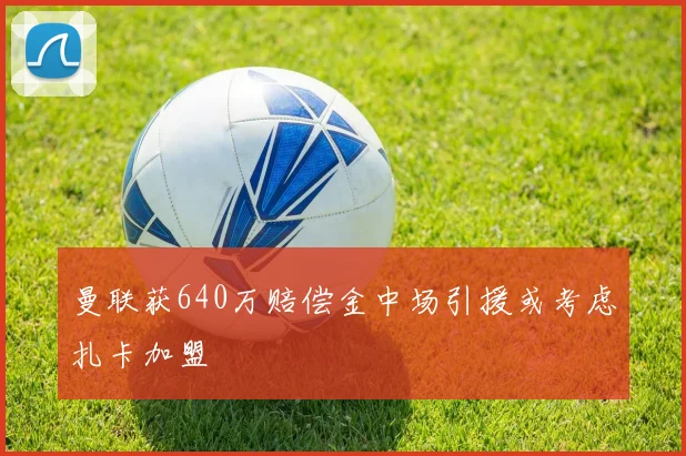 曼联获640万赔偿金中场引援或考虑扎卡加盟