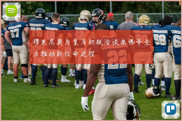 穆里尼奥与皇马积极洽谈老佛爷全力推动新任命进程
