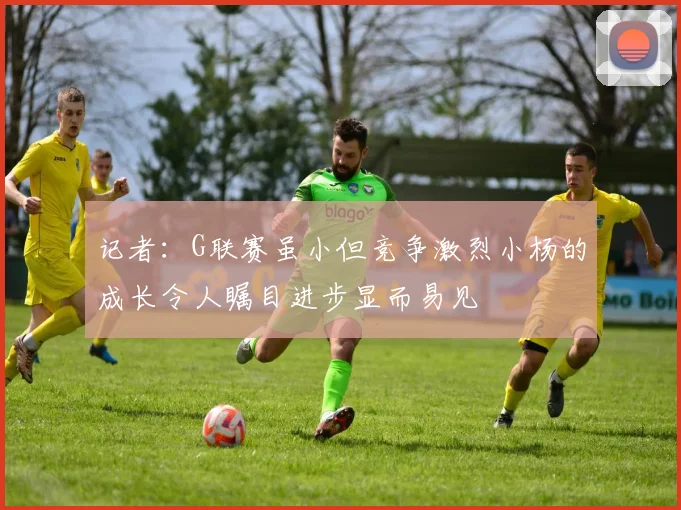 记者：G联赛虽小但竞争激烈小杨的成长令人瞩目进步显而易见