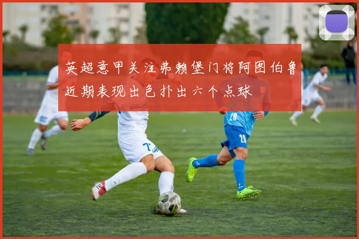英超意甲关注弗赖堡门将阿图伯鲁近期表现出色扑出六个点球